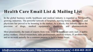 In the global business world, healthcare and medical industry is regarded as the fastest
growing industries. The powerful network of hospitals, nursing homes, laboratories, and
physicians has proved to be booming in the market. As a whole, this industry serves the
provision of drugs, medical equipment's, chemicals, and pharmaceuticals.
Most prominently, the team of experts from wide range of healthcare units such as public
policy workers, clinical researchers, sales professionals, medical writers, IT professionals,
and so on work unitedly for a common purpose to build a better future.
Health Care Email List & Mailing List
info@contactmailworld.com / http://contactmailworld.com/ +1-816-463- 8133
 