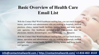 Basic Overview of Health Care
Email List
With the Contact Mail World healthcare mailing lists, you can reach doctors,
nurses, specialists and administrators who are working in hospitals, medical
practices, clinics, mental health facilities, nursing homes and home health
care agencies. Our healthcare provider email lists contain data on
physicians, dentists, dermatologists, oncologists, surgeons, therapists
With the Contact Mail World healthcare mailing lists, you can reach doctors,
nurses, specialists and administrators who are working in hospitals, medical
practices, clinics, mental health facilities, nursing homes and home health
care agencies.
info@contactmailworld.com / http://contactmailworld.com/ +1-816-463- 8133
 