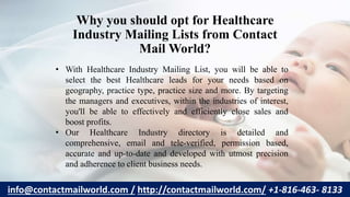 Why you should opt for Healthcare
Industry Mailing Lists from Contact
Mail World?
• With Healthcare Industry Mailing List, you will be able to
select the best Healthcare leads for your needs based on
geography, practice type, practice size and more. By targeting
the managers and executives, within the industries of interest,
you'll be able to effectively and efficiently close sales and
boost profits.
• Our Healthcare Industry directory is detailed and
comprehensive, email and tele-verified, permission based,
accurate and up-to-date and developed with utmost precision
and adherence to client business needs.
info@contactmailworld.com / http://contactmailworld.com/ +1-816-463- 8133
 