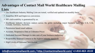 • Our Healthcare Industry Mailing Lists are tested, verified and updated on monthly basis.
• Amplifies ROI and Improves conversion.
• 98% deliverability is guaranteed by us.
• Healthcare industry decision makers across the globe including major business hubs like U.S, U.K,
Canada, Germany, Australia.
• Permission based email address
• Accurate, Responsive Data at Unbeaten Prices
• Dedicated Account Manager to take care of your business marketing
• Responsibly Sourced Contacts to the highest industry standards
• High Levels of Customer Satisfaction
Advantages of Contact Mail World Healthcare Mailing
Lists
info@contactmailworld.com / http://contactmailworld.com/ +1-816-463- 8133
 