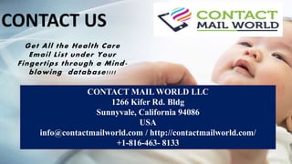 CONTACT MAIL WORLD LLC
1266 Kifer Rd. Bldg
Sunnyvale, California 94086
USA
info@contactmailworld.com / http://contactmailworld.com/
+1-816-463- 8133
Get All the Health Care
Email List under Your
Fingertips through a Mind-
blowing database!!!!
CONTACT US
 