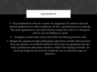  Your pediatrician will use a variety of equipment for routine care and
special equipment for other conditions. In fact, a pediatrician uses basically
the same equipment as any other doctor, except that some of it designed
with its use for children in mind.
 Examples include baby scales and child-sized blood pressure cuffs.
 Diagnostic equipment helps pediatricians determine whether their patients
have any diseases or medical conditions. This type of equipment can also
help a pediatrician determine whether a child is developing normally. An
otoscope helps the doctor look inside the ears to check for signs of
infection.
EQUIPMENT
 