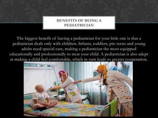 The biggest benefit of having a pediatrician for your little one is that a
pediatrician deals only with children. Infants, toddlers, pre-teens and young
adults need special care, making a pediatrician the most equipped
educationally and professionally to treat your child. A pediatrician is also adept
at making a child feel comfortable, which in turn leads to greater cooperation.
BENEFITS OF BEING A
PEDIATRICIAN
 