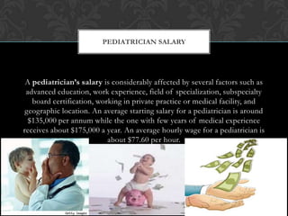 A pediatrician’s salary is considerably affected by several factors such as
advanced education, work experience, field of specialization, subspecialty
board certification, working in private practice or medical facility, and
geographic location. An average starting salary for a pediatrician is around
$135,000 per annum while the one with few years of medical experience
receives about $175,000 a year. An average hourly wage for a pediatrician is
about $77.60 per hour.
PEDIATRICIAN SALARY
 
