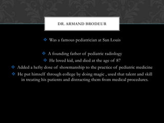  Was a famous pediatrician at San Louis
 A founding father of pediatric radiology
 He loved kid, and died at the age of 87
 Added a hefty dose of showmanship to the practice of pediatric medicine
 He put himself through college by doing magic , used that talent and skill
in treating his patients and distracting them from medical procedures.
DR. ARMAND BRODEUR
 