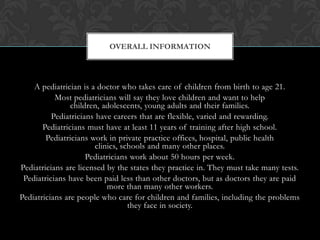 A pediatrician is a doctor who takes care of children from birth to age 21.
Most pediatricians will say they love children and want to help
children, adolescents, young adults and their families.
Pediatricians have careers that are flexible, varied and rewarding.
Pediatricians must have at least 11 years of training after high school.
Pediatricians work in private practice offices, hospital, public health
clinics, schools and many other places.
Pediatricians work about 50 hours per week.
Pediatricians are licensed by the states they practice in. They must take many tests.
Pediatricians have been paid less than other doctors, but as doctors they are paid
more than many other workers.
Pediatricians are people who care for children and families, including the problems
they face in society.
OVERALL INFORMATION
 