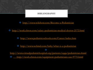  http://www.wikihow.com/Become-a-Pediatrician
 http://work.chron.com/salary-pediatrician-medical-doctor-2172.html
 http://www.pediatricsschools.com/Career/index.htm
 http://www.webmd.com/baby/what-is-a-pediatrician

http://www.virtualpediatrichospital.org/patients/cqqa/pediatrician.shtml
 http://work.chron.com/equipment-pediatricians-use-9775.html
BIBLIOGRAPHY
 