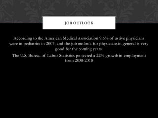 According to the American Medical Association 9.6% of active physicians
were in pediatrics in 2007, and the job outlook for physicians in general is very
good for the coming years.
The U.S. Bureau of Labor Statistics projected a 22% growth in employment
from 2008-2018
JOB OUTLOOK
 