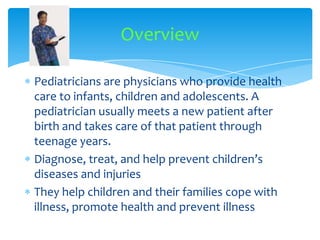 Pediatricians are physicians who provide health care to infants, children and adolescents. A pediatrician usually meets a new patient after birth and takes care of that patient through teenage years. Diagnose, treat, and help prevent children’s diseases and injuriesThey help children and their families cope with illness, promote health and prevent illnessOverview
