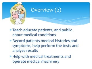 Teach educate patients, and public about medical conditionsRecord patients medical histories and symptoms, help perform the tests and analyze resultsHelp with medical treatments and operate medical machineryOverview (2)