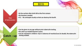 Time
of Administration
•At the earliest after birth OR at the first contact.
•No boosters needed.
•P.S. – No antiseptic locally as that can destroy the bacilli.
Catch - up
•Can be given at any age without prior tuberculin testing.
•No catch up needed beyond 5 years.
•Can be repeated in children <5yrs in absence of reaction/scar (in doubt). No tuberculin
testing needed.
BCG
©Dr. Sonali Paradhi Mhatre
 