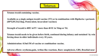 Tetanus toxoid containing vaccine.
Available as a single antigen toxoid vaccine (TT) or in combination with Diptheria ± pertussis
(DPT,DT,Td,Tdap, Pentavalent, hexavalent vaccines)
Strength of toxoid is 40IU inTT / more than 40 IU in Tdap or Td.
Tetanus toxoid needs to be given before birth, continued during infancy and sustained by rein
forcing doses in older individuals every 10 years.
Administration: 0.5ml IM of vaccine or combination vaccine.
Adverse effects: erythema,pain, Arthus like reactions, Rare: anaphylaxis, GBS, Brachial neur
itis.
Tetanus
©Dr. Sonali Paradhi Mhatre
 