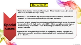 Special
cases
•Not contraindications in immunodeficiency, but efficacy may be reduced. (Boostsers
need to be planned as per Hep B titres)
•Preterms & LBW – Birth wt<2kg : may require modifications of timing of first vaccine.
However, at 1 month chronological age ,the efficacy is equivalent.
•If mother is HBsAg positive (and esp if HBeAg positive), baby should receive Hepatitis B
immunoglobulin with HepB vaccine within 12 hrs of birth (using 2 separate syringes at
2 different sites). Dose of HBiG = 0.5ml IM. Can be given till 7 days after birth, but
efficacy unknown.
•Hep B vaccine should be offered routinely to all healthcare workers, safety workers,
laboratory workers, lab technicians and other allied health professionals. Schedule is
0---1----6 mnths.
Hepatitis B
©Dr. Sonali Paradhi Mhatre
 