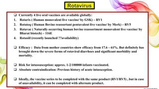  Currently 4 live oral vaccines are available globally:
1. Rotarix ( Human monovalent live vaccine/ by GSK) – RV1
2. Rotateq ( Human Bovine reassortant pentavalent live vaccine/ by Merk) – RV5
3. Rotavac ( Naturally occurring human bovine reassortment monovalent live vaccine/ by
Bharat biotech) – 116E
4. Rotasiil (recently launched ??availability)
 Efficacy : Data from mother countries show efficacy from 17.6 – 61%. But definitely has
brought down the severe forms of rotaviral diarrhoes and significant morbidity and
mortality.
 Risk for intussusception: approx. 1-2/100000 infants vaccinated.
 Absolute contraindication: Previous history of acute intussception.
 Ideally, the vaccine series to be completed with the same product (RV1/RV5) , but in case
of unavailability, it can be completed with alternate product.
Rotavirus
 