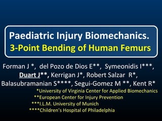Paediatric Injury Biomechanics. 
3-Point Bending of Human Femurs 
Forman J *, del Pozo de Dios E**, Symeonidis I***, 
Duart J**, Kerrigan J*, Robert Salzar R*, 
Balasubramanian S****, Segui-Gomez M **, Kent R* 
*University of Virginia Center for Applied Biomechanics 
**European Center for Injury Prevention 
***I.L.M. University of Munich 
****Children’s Hospital of Philadelphia 
 