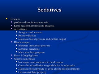 SedativesSedatives
 KetamineKetamine
 produces dissociative anesthesiaproduces dissociative anesthesia
 Rapid sedation, amnesia and analgesiaRapid sedation, amnesia and analgesia
 Advantages:Advantages:
 Analgesia and amnesiaAnalgesia and amnesia
 BronchodilationBronchodilation
 Maintains blood pressure and cardiac outputMaintains blood pressure and cardiac output
 Disadvantages:Disadvantages:
 Increases intraocular pressureIncreases intraocular pressure
 Increases secretionsIncreases secretions
 May cause laryngospasmMay cause laryngospasm
 Dose: 1-2mg/kg/doseDose: 1-2mg/kg/dose
 What to remember:What to remember:
 No longer contraindicated in head traumaNo longer contraindicated in head trauma
 Causes bronchodilation so good choice in asthmaticsCauses bronchodilation so good choice in asthmatics
 Maintains blood presure so good choice in shock patientsMaintains blood presure so good choice in shock patients
 Has an anxiolytic propertyHas an anxiolytic property
 