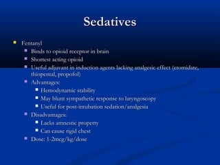 SedativesSedatives
 FentanylFentanyl
 Binds to opioid receptor in brainBinds to opioid receptor in brain
 Shortest acting opioidShortest acting opioid
 Useful adjuvant in induction agents lacking analgesic effect (etomidate,Useful adjuvant in induction agents lacking analgesic effect (etomidate,
thiopental, propofol)thiopental, propofol)
 Advantages:Advantages:
 Hemodynamic stabilityHemodynamic stability
 May blunt sympathetic response to laryngoscopyMay blunt sympathetic response to laryngoscopy
 Useful for post-intubation sedation/analgesiaUseful for post-intubation sedation/analgesia
 Disadvantages:Disadvantages:
 Lacks amnestic propertyLacks amnestic property
 Can cause rigid chestCan cause rigid chest
 Dose: 1-2mcg/kg/doseDose: 1-2mcg/kg/dose
 