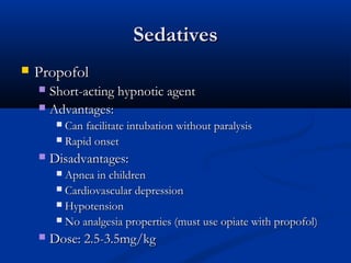 SedativesSedatives
 PropofolPropofol
 Short-acting hypnotic agentShort-acting hypnotic agent
 Advantages:Advantages:
 Can facilitate intubation without paralysisCan facilitate intubation without paralysis
 Rapid onsetRapid onset
 Disadvantages:Disadvantages:
 Apnea in childrenApnea in children
 Cardiovascular depressionCardiovascular depression
 HypotensionHypotension
 No analgesia properties (must use opiate with propofol)No analgesia properties (must use opiate with propofol)
 Dose: 2.5-3.5mg/kgDose: 2.5-3.5mg/kg
 