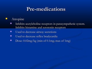 Pre-medicationsPre-medications
 AtropineAtropine
 Inhibits acetylcholine receptors in parasympathetic system.Inhibits acetylcholine receptors in parasympathetic system.
Inhibits histamine and serotonin receptorsInhibits histamine and serotonin receptors
 Used to decrease airway secretionsUsed to decrease airway secretions
 Used to decrease reflex bradycardiaUsed to decrease reflex bradycardia
 Dose: 0.02mg/kg (min of 0.1mg; max of 1mg)Dose: 0.02mg/kg (min of 0.1mg; max of 1mg)
 