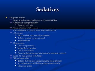 SedativesSedatives
 Thiopental SodiumThiopental Sodium
 Binds to and activates barbiturate receptor on GABABinds to and activates barbiturate receptor on GABA
 Ultra-shourt acting barbiturateUltra-shourt acting barbiturate
 Duration 5-10 minDuration 5-10 min
 Onset of action 10-20 secondsOnset of action 10-20 seconds
 Contraindicated in porphyria and status asthmaticusContraindicated in porphyria and status asthmaticus
 Advantages:Advantages:
 Decreases ICP and cerebral metabolismDecreases ICP and cerebral metabolism
 Reduces cerebral oxygen demandReduces cerebral oxygen demand
 AnticonvulsantAnticonvulsant
 Disavantages:Disavantages:
 Causses hypotensionCausses hypotension
 Myocardial depressionMyocardial depression
 Causes vasodilationCauses vasodilation
 Can cause bronchospasm (do not use in asthmatic patients)Can cause bronchospasm (do not use in asthmatic patients)
 Dose: 3-5 mg/kg (max of 500 mg)Dose: 3-5 mg/kg (max of 500 mg)
 What to remember:What to remember:
 Reduces ICP but also reduces systemic blood pressureReduces ICP but also reduces systemic blood pressure
 Is a barbiturate so will help to reduce seizure activityIs a barbiturate so will help to reduce seizure activity
 Ultra short actingUltra short acting
 