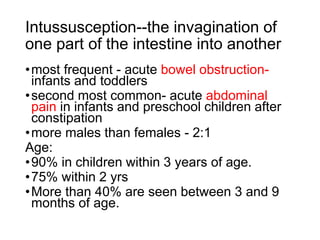 Intussusception--the invagination of
one part of the intestine into another
•most frequent - acute bowel obstruction-
infants and toddlers
•second most common- acute abdominal
pain in infants and preschool children after
constipation
•more males than females - 2:1
Age:
•90% in children within 3 years of age.
•75% within 2 yrs
•More than 40% are seen between 3 and 9
months of age.
 