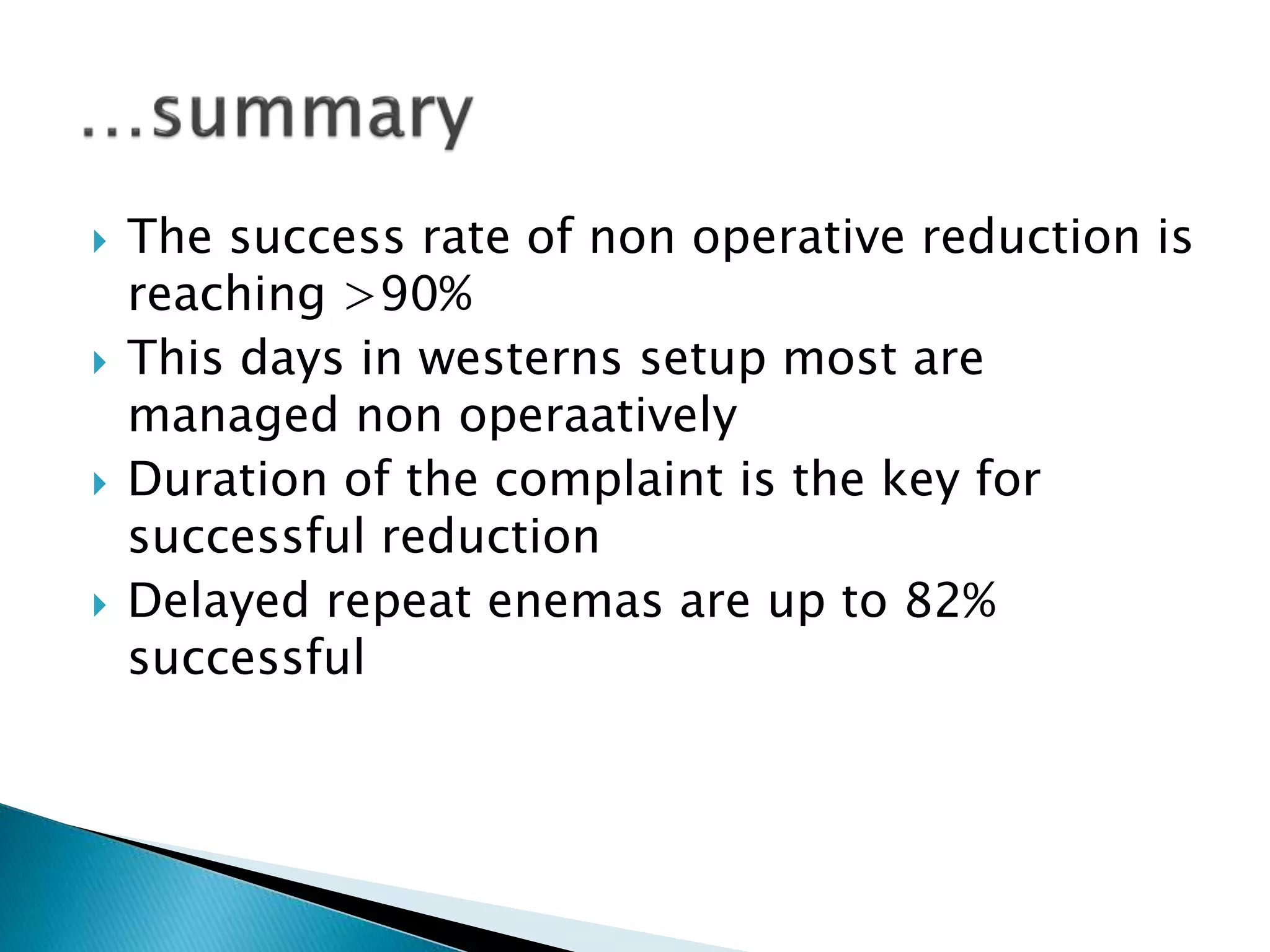  The success rate of non operative reduction is
reaching >90%
 This days in westerns setup most are
managed non operaatively
 Duration of the complaint is the key for
successful reduction
 Delayed repeat enemas are up to 82%
successful
 