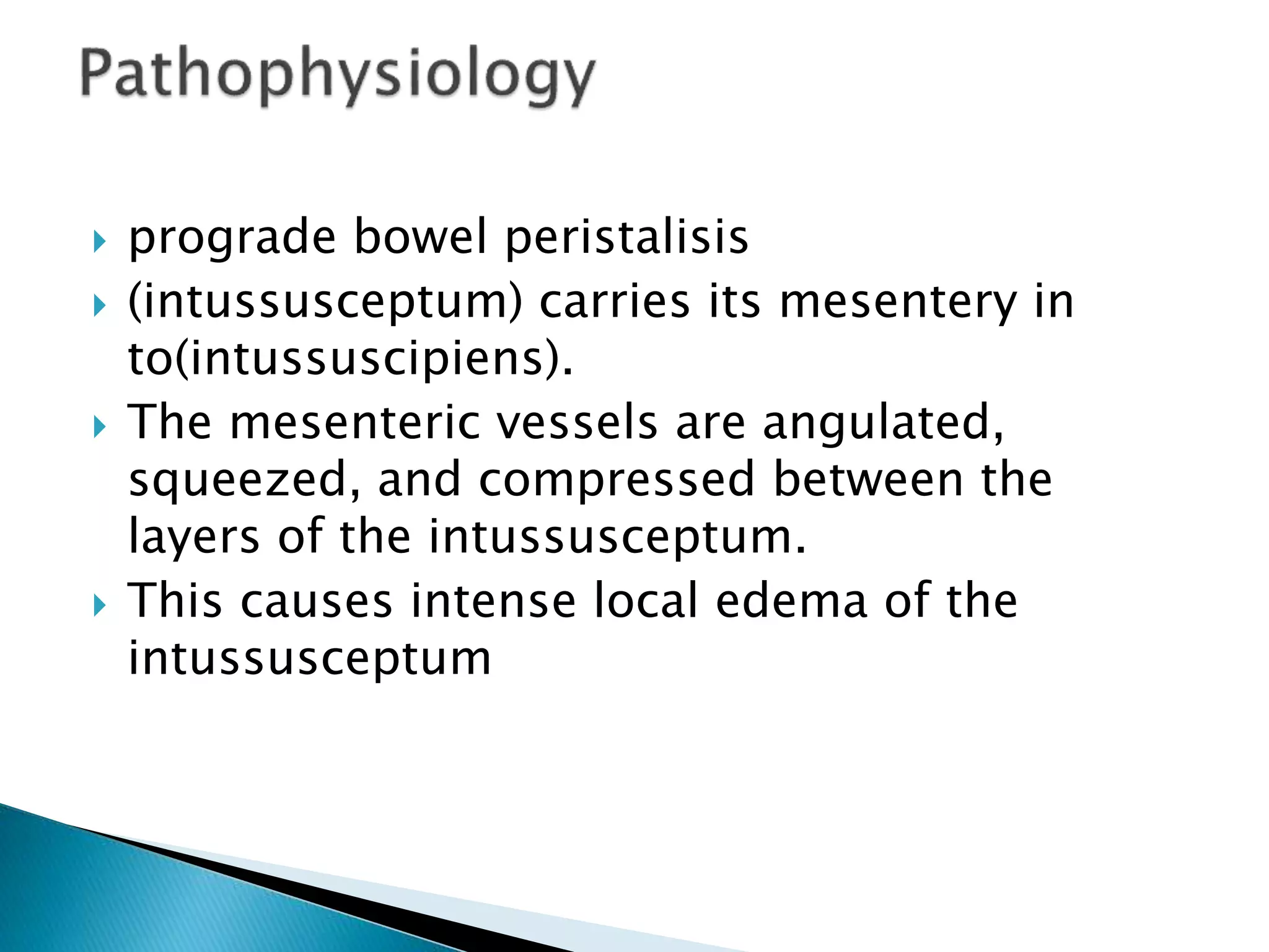  prograde bowel peristalisis
 (intussusceptum) carries its mesentery in
to(intussuscipiens).
 The mesenteric vessels are angulated,
squeezed, and compressed between the
layers of the intussusceptum.
 This causes intense local edema of the
intussusceptum
 
