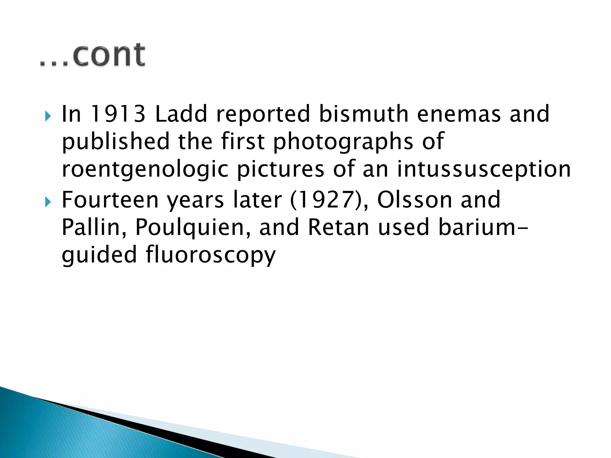  In 1913 Ladd reported bismuth enemas and
published the first photographs of
roentgenologic pictures of an intussusception
 Fourteen years later (1927), Olsson and
Pallin, Poulquien, and Retan used barium-
guided fluoroscopy
 
