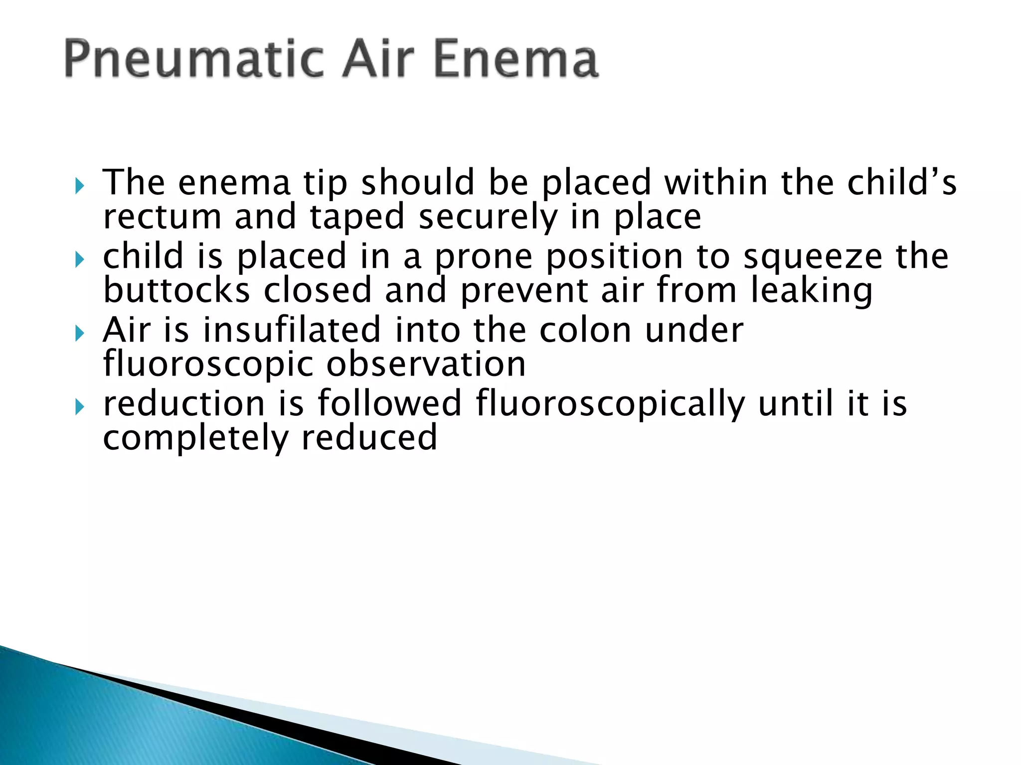  The enema tip should be placed within the child’s
rectum and taped securely in place
 child is placed in a prone position to squeeze the
buttocks closed and prevent air from leaking
 Air is insufilated into the colon under
fluoroscopic observation
 reduction is followed fluoroscopically until it is
completely reduced
 