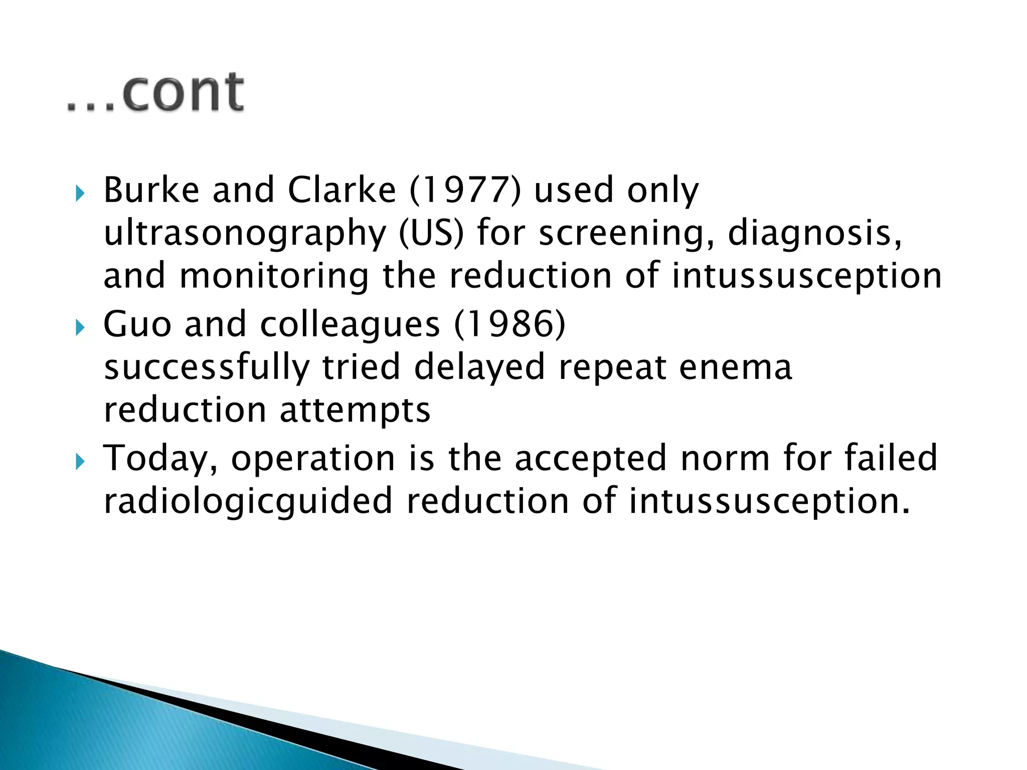  Burke and Clarke (1977) used only
ultrasonography (US) for screening, diagnosis,
and monitoring the reduction of intussusception
 Guo and colleagues (1986)
successfully tried delayed repeat enema
reduction attempts
 Today, operation is the accepted norm for failed
radiologicguided reduction of intussusception.
 
