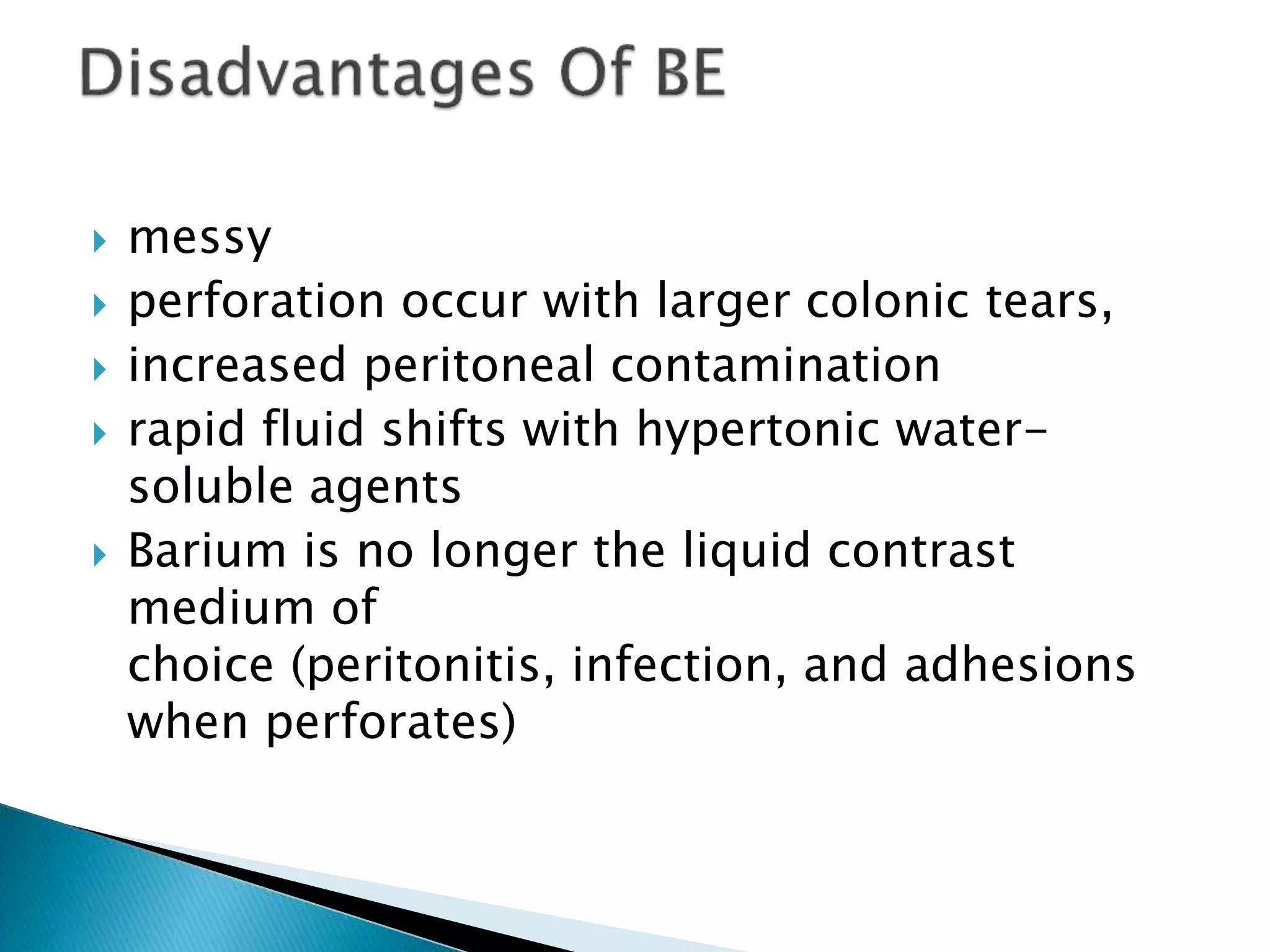  messy
 perforation occur with larger colonic tears,
 increased peritoneal contamination
 rapid fluid shifts with hypertonic water-
soluble agents
 Barium is no longer the liquid contrast
medium of
choice (peritonitis, infection, and adhesions
when perforates)
 