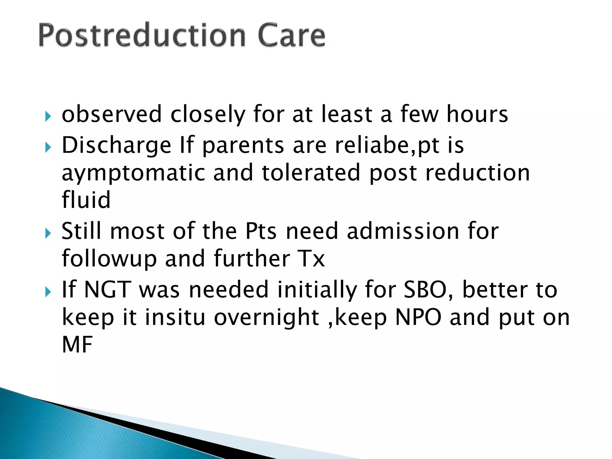  observed closely for at least a few hours
 Discharge If parents are reliabe,pt is
aymptomatic and tolerated post reduction
fluid
 Still most of the Pts need admission for
followup and further Tx
 If NGT was needed initially for SBO, better to
keep it insitu overnight ,keep NPO and put on
MF
 