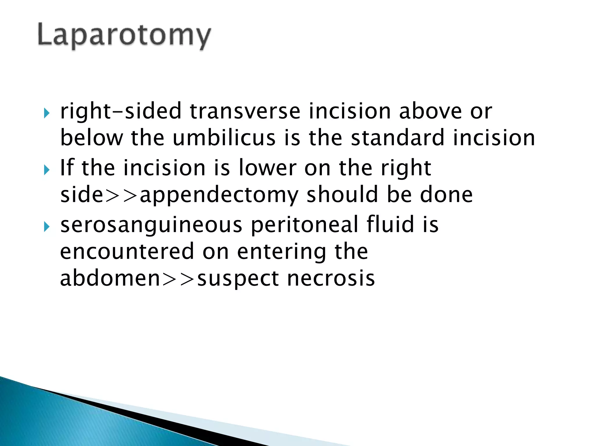  right-sided transverse incision above or
below the umbilicus is the standard incision
 If the incision is lower on the right
side>>appendectomy should be done
 serosanguineous peritoneal fluid is
encountered on entering the
abdomen>>suspect necrosis
 