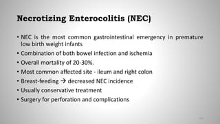 Necrotizing Enterocolitis (NEC)
• NEC is the most common gastrointestinal emergency in premature
low birth weight infants
• Combination of both bowel infection and ischemia
• Overall mortality of 20-30%.
• Most common affected site - ileum and right colon
• Breast-feeding  decreased NEC incidence
• Usually conservative treatment
• Surgery for perforation and complications
100
 