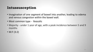 Intussusception
• Invagination of one segment of bowel into another, leading to edema
and venous congestion within the bowel wall.
• Most common type - Ileocolic
• Majority - under 1 year of age, with a peak incidence between 5 and 9
months
• M:F (3:2)
104
 
