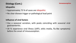 Etiology (Cont.)
Idiopathic
• Approximately 75 % of cases are idiopathic
• No clear disease trigger or pathological lead point
Influence of viral factors
• Has a seasonal variation, with peaks coinciding with seasonal viral
gastroenteritis.
• 30 % experience viral illness (URTI, otitis media, flu-like symptoms)
before the onset of intussusception.
109
Intussusception
 