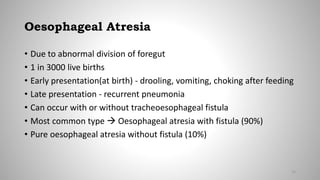 Oesophageal Atresia
• Due to abnormal division of foregut
• 1 in 3000 live births
• Early presentation(at birth) - drooling, vomiting, choking after feeding
• Late presentation - recurrent pneumonia
• Can occur with or without tracheoesophageal fistula
• Most common type  Oesophageal atresia with fistula (90%)
• Pure oesophageal atresia without fistula (10%)
12
 