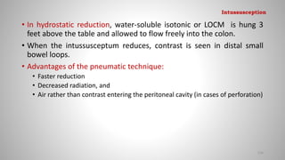 • In hydrostatic reduction, water-soluble isotonic or LOCM is hung 3
feet above the table and allowed to flow freely into the colon.
• When the intussusceptum reduces, contrast is seen in distal small
bowel loops.
• Advantages of the pneumatic technique:
• Faster reduction
• Decreased radiation, and
• Air rather than contrast entering the peritoneal cavity (in cases of perforation)
126
Intussusception
 