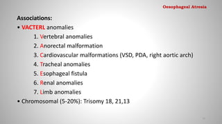 Associations:
• VACTERL anomalies
1. Vertebral anomalies
2. Anorectal malformation
3. Cardiovascular malformations (VSD, PDA, right aortic arch)
4. Tracheal anomalies
5. Esophageal fistula
6. Renal anomalies
7. Limb anomalies
• Chromosomal (5-20%): Trisomy 18, 21,13
13
Oesophageal Atresia
 