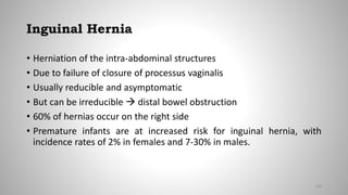 Inguinal Hernia
• Herniation of the intra-abdominal structures
• Due to failure of closure of processus vaginalis
• Usually reducible and asymptomatic
• But can be irreducible  distal bowel obstruction
• 60% of hernias occur on the right side
• Premature infants are at increased risk for inguinal hernia, with
incidence rates of 2% in females and 7-30% in males.
130
 
