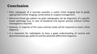 Conclusion
• Plain radiograph of a neonate provides a useful initial imaging tool to guide
appropriate further imaging, conservative or surgical management.
• Abnormal bowel gas pattern on plain radiography can be diagnostic of a specific
bowel pathology (e.g. in case of duodenal and jejunal atresia) without further
investigations required.
• However, in majority of the cases contrast study will be required to reach a final
diagnosis.
• It is important for radiologists to have a good understanding of normal and
abnormal bowel gas patterns and the potential differential diagnosis.
133
 