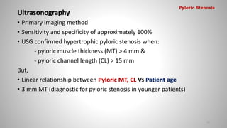 Ultrasonography
• Primary imaging method
• Sensitivity and specificity of approximately 100%
• USG confirmed hypertrophic pyloric stenosis when:
- pyloric muscle thickness (MT) > 4 mm &
- pyloric channel length (CL) > 15 mm
But,
• Linear relationship between Pyloric MT, CL Vs Patient age
• 3 mm MT (diagnostic for pyloric stenosis in younger patients)
22
Pyloric Stenosis
 