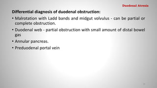 Differential diagnosis of duodenal obstruction:
• Malrotation with Ladd bands and midgut volvulus - can be partial or
complete obstruction.
• Duodenal web - partial obstruction with small amount of distal bowel
gas
• Annular pancreas.
• Preduodenal portal vein
38
Duodenal Atresia
 