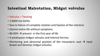 Intestinal Malrotation, Midgut volvulus
• Volvulus = Twisting
• 1:6000 live births
• Due to failure of complete rotation and fixation of the intestine
• (Some) entire life without symptoms
• 80-90%  present in the first year of life
• It predispose midgut volvulus and internal hernias
• Shortening and abnormal position of the mesenteric root  twist
bowel and develop midgut volvulus.
46
 