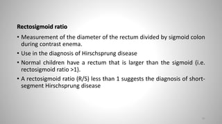 Rectosigmoid ratio
• Measurement of the diameter of the rectum divided by sigmoid colon
during contrast enema.
• Use in the diagnosis of Hirschsprung disease
• Normal children have a rectum that is larger than the sigmoid (i.e.
rectosigmoid ratio >1).
• A rectosigmoid ratio (R/S) less than 1 suggests the diagnosis of short-
segment Hirschsprung disease
81
 