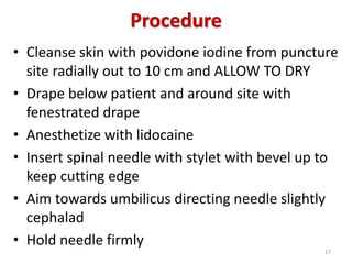 Procedure
• Cleanse skin with povidone iodine from puncture
site radially out to 10 cm and ALLOW TO DRY
• Drape below patient and around site with
fenestrated drape
• Anesthetize with lidocaine
• Insert spinal needle with stylet with bevel up to
keep cutting edge
• Aim towards umbilicus directing needle slightly
cephalad
• Hold needle firmly
17
 