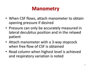 Manometry
• When CSF flows, attach manometer to obtain
opening pressure if desired
• Pressure can only be accurately measured in
lateral decubitus position and in the relaxed
patient
• Attach manometer with a 3-way stopcock
when free flow of CSF is obtained
• Read column when highest level is achieved
and respiratory variation is noted
20
 