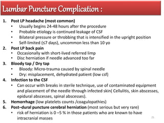 Lumbar Puncture Complication :
1. Post LP headache (most common)
• Usually begins 24-48 hours after the procedure
• Probable etiology is continued leakage of CSF
• Bilateral pressure or throbbing that is intensified in the upright position
• Self-limited (≤7 days), uncommon less than 10 yo
2. Post LP back pain
• Occasionally with short-lived referred limp
• Disc herniation if needle advanced too far
3. Bloody tap / Dry tap
• Bloody: Micro-trauma caused by spinal needle
• Dry: misplacement, dehydrated patient (low csf)
4. Infection to the CSF
• Can occur with breaks in sterile technique, use of contaminated equipment
and placement of the needle through infected skin( Cellulitis, skin abscesses,
epidural abscesses, spinal abscesses).
5. Hemorrhage (low platelets counts /coagulopathies)
6. Post–dural puncture cerebral herniation (most serious but very rare)
• risk of herniation is 0 –5 % in those patients who are known to have
intracranial masses 25
 