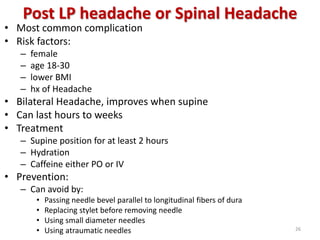 Post LP headache or Spinal Headache
• Most common complication
• Risk factors:
– female
– age 18-30
– lower BMI
– hx of Headache
• Bilateral Headache, improves when supine
• Can last hours to weeks
• Treatment
– Supine position for at least 2 hours
– Hydration
– Caffeine either PO or IV
• Prevention:
– Can avoid by:
• Passing needle bevel parallel to longitudinal fibers of dura
• Replacing stylet before removing needle
• Using small diameter needles
• Using atraumatic needles 26
 