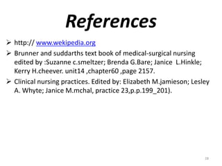 References
 http:// www.wekipedia.org
 Brunner and suddarths text book of medical-surgical nursing
edited by :Suzanne c.smeltzer; Brenda G.Bare; Janice L.Hinkle;
Kerry H.cheever. unit14 ,chapter60 ,page 2157.
 Clinical nursing practices. Edited by: Elizabeth M.jamieson; Lesley
A. Whyte; Janice M.mchal, practice 23,p.p.199_201).
28
 